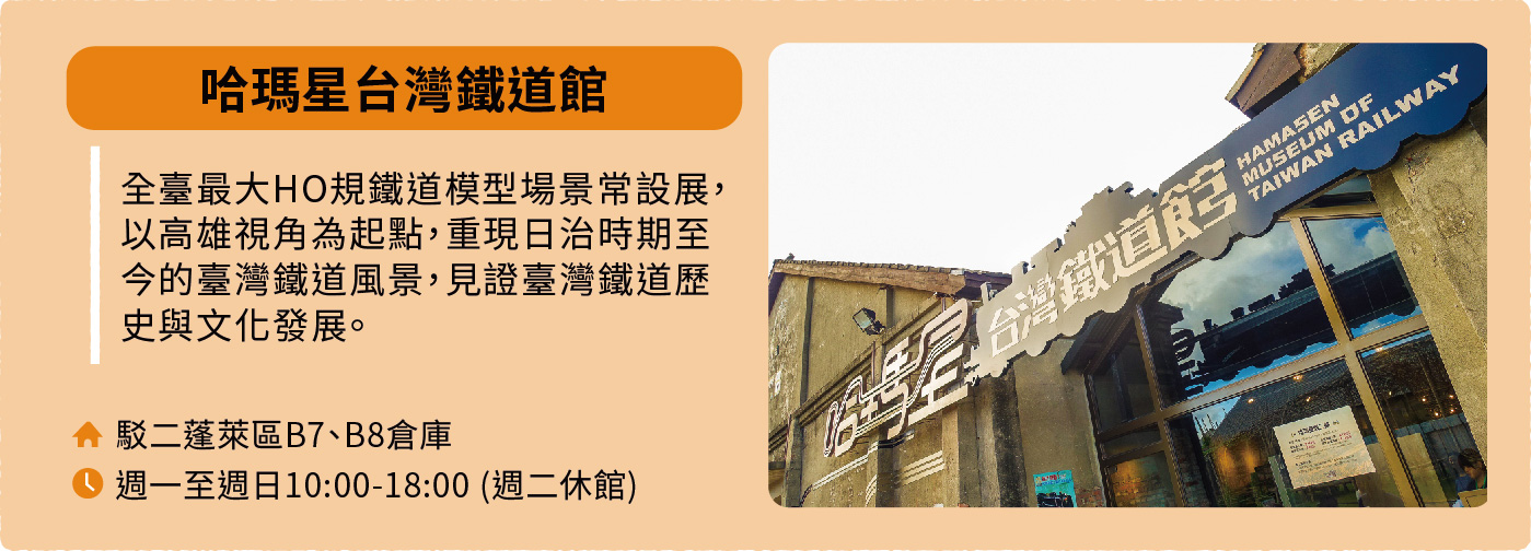 哈瑪星台灣鐵道館:全臺最大HO規鐵道模型場景常設展,以高雄視角為起點,重現日治時期至今的臺灣鐵道風景,見證臺灣鐵道歷史與文化發展。地址:駁二蓬萊區B7、B8倉庫。開放時間:週一至週日10:00-18:00,週二休館。