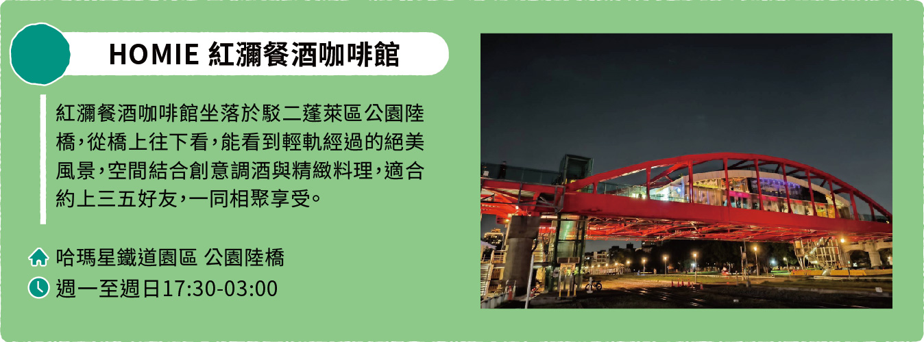 HOMIE 紅瀰餐酒咖啡館:紅瀰餐酒咖啡館坐落於駁二蓬萊區公園陸橋,從橋上往下看,能看到輕軌經過的絕美風景,空間結合創意調酒與精緻料理,適合約上三五好友,一同相聚享受。地址:哈瑪星鐵道園區公園陸橋。營業時間:週一至週日17:30-03:00。